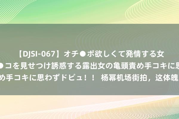 【DJSI-067】オチ●ポ欲しくて発情する女たち ところ構わずオマ●コを見せつけ誘惑する露出女の亀頭責め手コキに思わずドピュ！！ 杨幂机场街拍，这体魄果真斯哈斯哈！