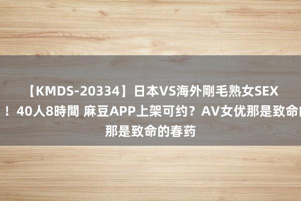 【KMDS-20334】日本VS海外剛毛熟女SEX対決！！40人8時間 麻豆APP上架可约？AV女优那是致命的春药