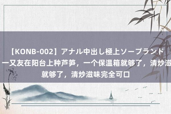 【KONB-002】アナル中出し極上ソープランドBEST4時間 一又友在阳台上种芦笋，一个保温箱就够了，清炒滋味完全可口