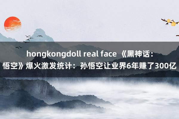 hongkongdoll real face 《黑神话:悟空》爆火激发统计:孙悟空让业界6年赚了300亿