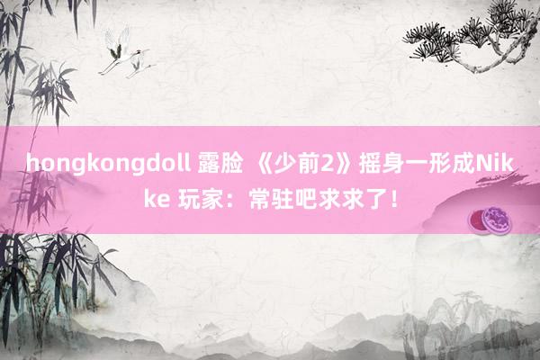 hongkongdoll 露脸 《少前2》摇身一形成Nikke 玩家:常驻吧求求了!