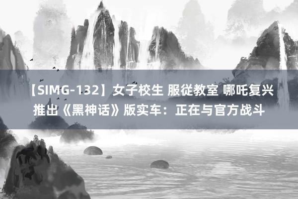 【SIMG-132】女子校生 服従教室 哪吒复兴推出《黑神话》版实车:正在与官方战斗