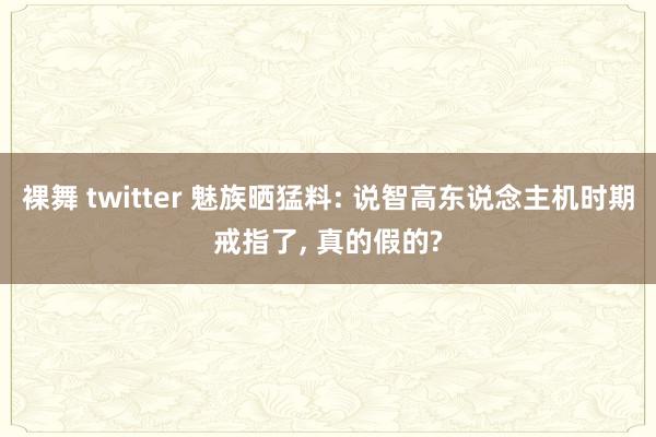 裸舞 twitter 魅族晒猛料: 说智高东说念主机时期戒指了， 真的假的?