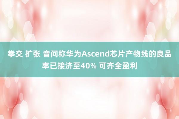 拳交 扩张 音问称华为Ascend芯片产物线的良品率已接济至40% 可齐全盈利