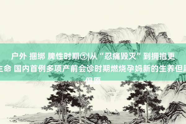 户外 捆绑 脾性时期⑤|从“忍痛毁灭”到拥抱更生命 国内首例多项产前会诊时期燃烧孕妈新的生养但愿
