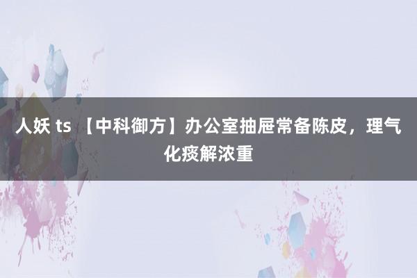 人妖 ts 【中科御方】办公室抽屉常备陈皮，理气化痰解浓重