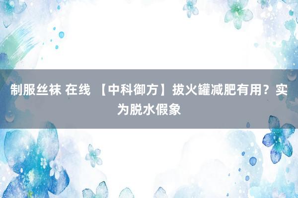 制服丝袜 在线 【中科御方】拔火罐减肥有用？实为脱水假象