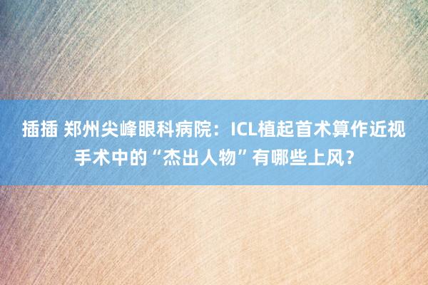 插插 郑州尖峰眼科病院：ICL植起首术算作近视手术中的“杰出人物”有哪些上风？