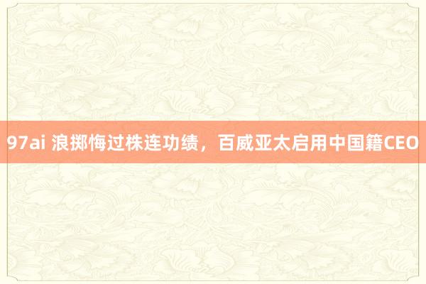 97ai 浪掷悔过株连功绩，百威亚太启用中国籍CEO
