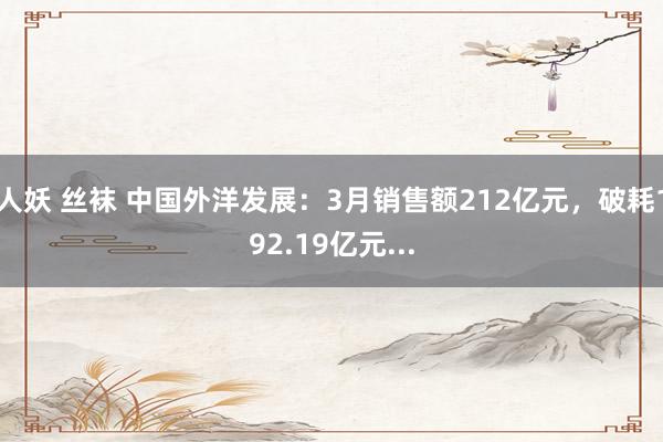 人妖 丝袜 中国外洋发展：3月销售额212亿元，破耗192.19亿元...