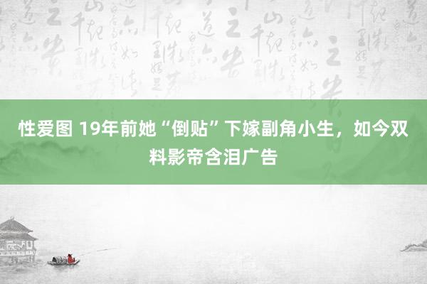 性爱图 19年前她“倒贴”下嫁副角小生，如今双料影帝含泪广告