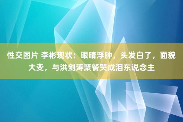 性交图片 李彬现状：眼睛浮肿，头发白了，面貌大变，与洪剑涛聚餐哭成泪东说念主