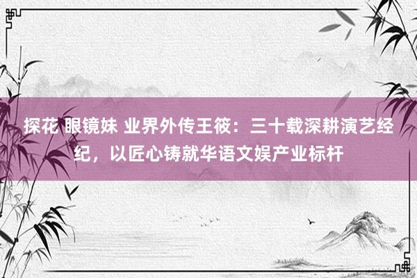 探花 眼镜妹 业界外传王筱：三十载深耕演艺经纪，以匠心铸就华语文娱产业标杆