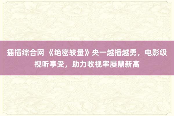 插插综合网 《绝密较量》央一越播越勇，电影级视听享受，助力收视率屡鼎新高