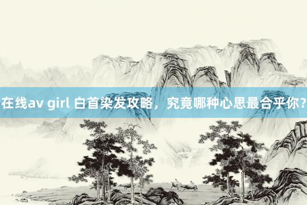 在线av girl 白首染发攻略，究竟哪种心思最合乎你？