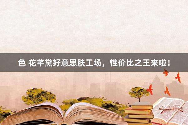 色 花芊黛好意思肤工场，性价比之王来啦！