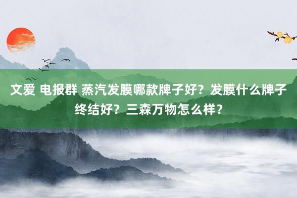 文爱 电报群 蒸汽发膜哪款牌子好？发膜什么牌子终结好？三森万物怎么样？
