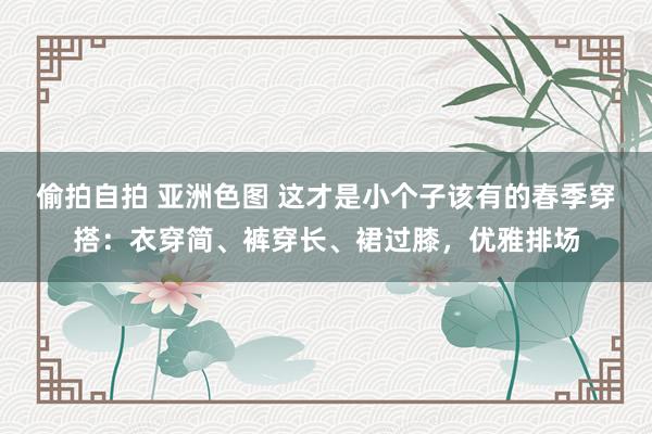 偷拍自拍 亚洲色图 这才是小个子该有的春季穿搭：衣穿简、裤穿长、裙过膝，优雅排场