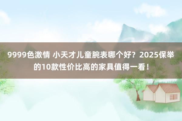 9999色激情 小天才儿童腕表哪个好？2025保举的10款性价比高的家具值得一看！