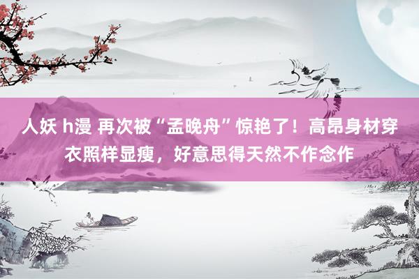人妖 h漫 再次被“孟晚舟”惊艳了！高昂身材穿衣照样显瘦，好意思得天然不作念作