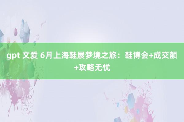 gpt 文爱 6月上海鞋展梦境之旅：鞋博会+成交额+攻略无忧