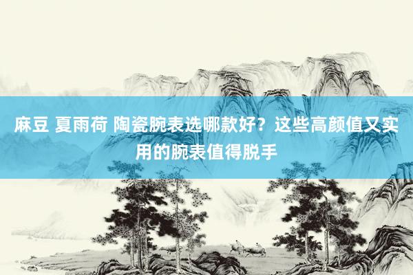麻豆 夏雨荷 陶瓷腕表选哪款好？这些高颜值又实用的腕表值得脱手