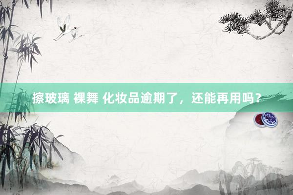 擦玻璃 裸舞 化妆品逾期了，还能再用吗？