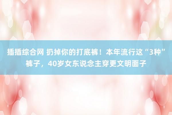 插插综合网 扔掉你的打底裤！本年流行这“3种”裤子，40岁女东说念主穿更文明面子