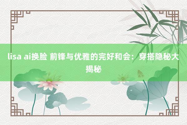 lisa ai换脸 前锋与优雅的完好和会：穿搭隐秘大揭秘