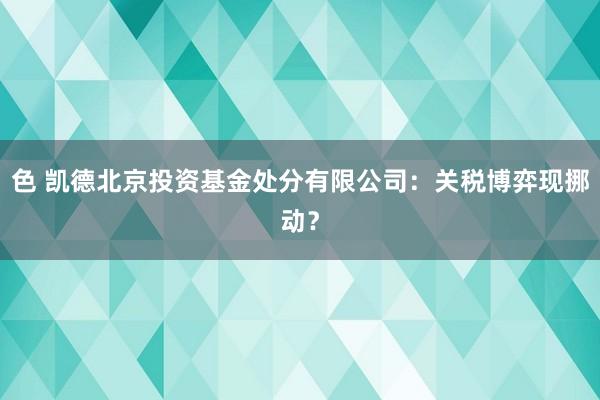 色 凯德北京投资基金处分有限公司：关税博弈现挪动？