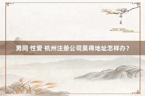 男同 性愛 杭州注册公司莫得地址怎样办？