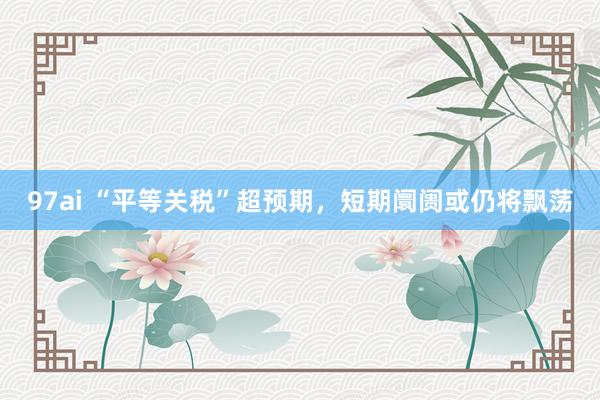 97ai “平等关税”超预期，短期阛阓或仍将飘荡