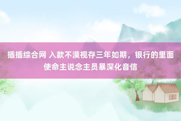 插插综合网 入款不漠视存三年如期，银行的里面使命主说念主员暴深化音信