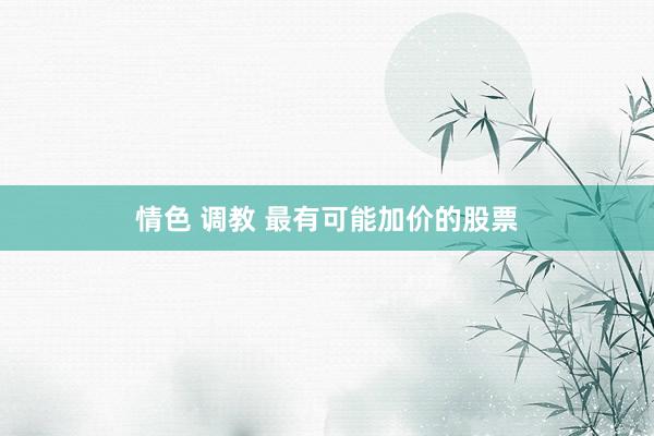 情色 调教 最有可能加价的股票