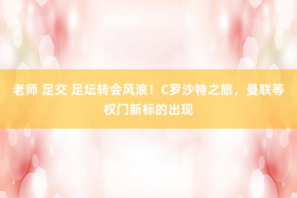 老师 足交 足坛转会风浪！C罗沙特之旅，曼联等权门新标的出现