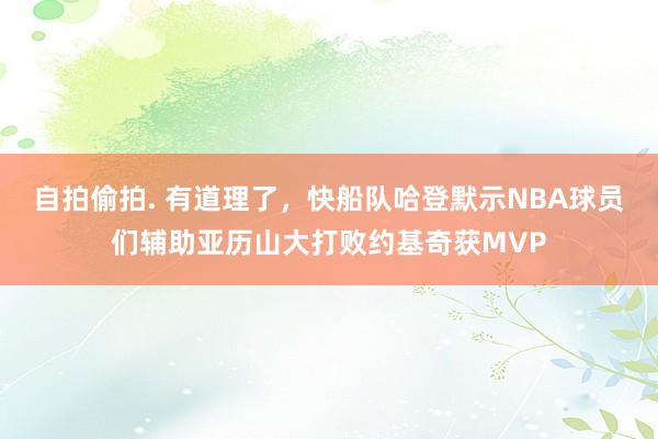 自拍偷拍. 有道理了，快船队哈登默示NBA球员们辅助亚历山大打败约基奇获MVP