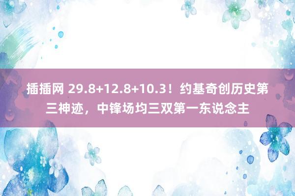 插插网 29.8+12.8+10.3！约基奇创历史第三神迹，中锋场均三双第一东说念主