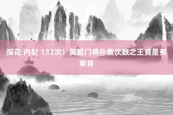 探花 内射 132次！英超门将扑救次数之王竟是弗莱肯