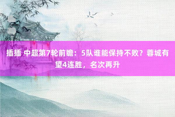 插插 中超第7轮前瞻：5队谁能保持不败？蓉城有望4连胜，名次再升
