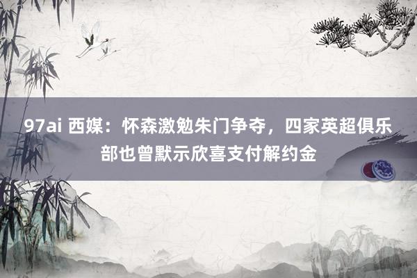 97ai 西媒：怀森激勉朱门争夺，四家英超俱乐部也曾默示欣喜支付解约金