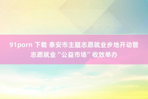 91porn 下载 泰安市主题志愿就业步地开动暨志愿就业“公益市场”收效举办