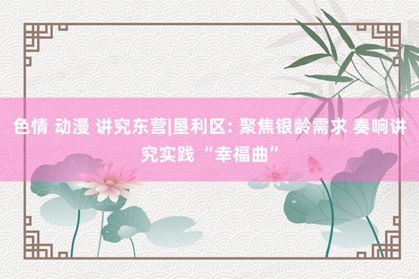 色情 动漫 讲究东营|垦利区: 聚焦银龄需求 奏响讲究实践 “幸福曲”