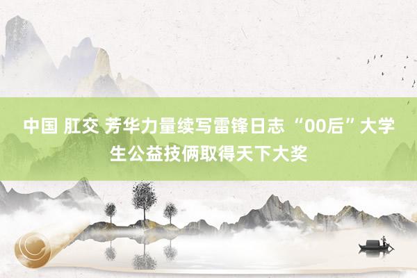 中国 肛交 芳华力量续写雷锋日志 “00后”大学生公益技俩取得天下大奖