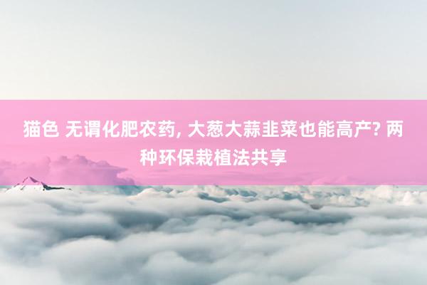 猫色 无谓化肥农药， 大葱大蒜韭菜也能高产? 两种环保栽植法共享