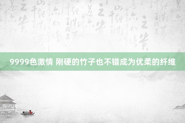 9999色激情 刚硬的竹子也不错成为优柔的纤维