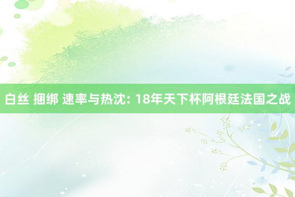 白丝 捆绑 速率与热沈: 18年天下杯阿根廷法国之战