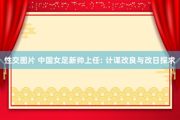 性交图片 中国女足新帅上任: 计谋改良与改日探求