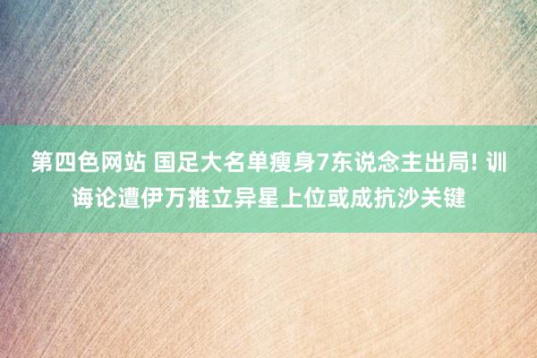 第四色网站 国足大名单瘦身7东说念主出局! 训诲论遭伊万推立异星上位或成抗沙关键