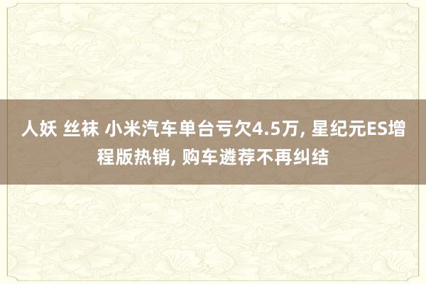 人妖 丝袜 小米汽车单台亏欠4.5万， 星纪元ES增程版热销， 购车遴荐不再纠结