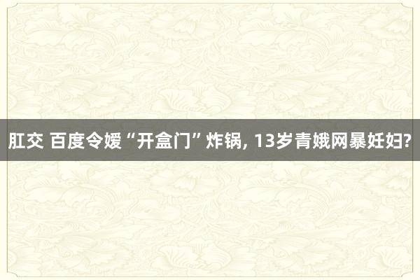 肛交 百度令嫒“开盒门”炸锅， 13岁青娥网暴妊妇?
